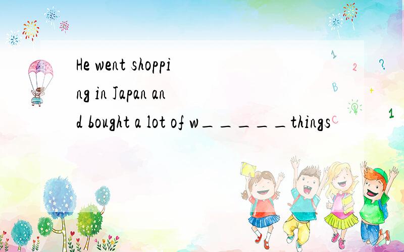 He went shopping in Japan and bought a lot of w_____things