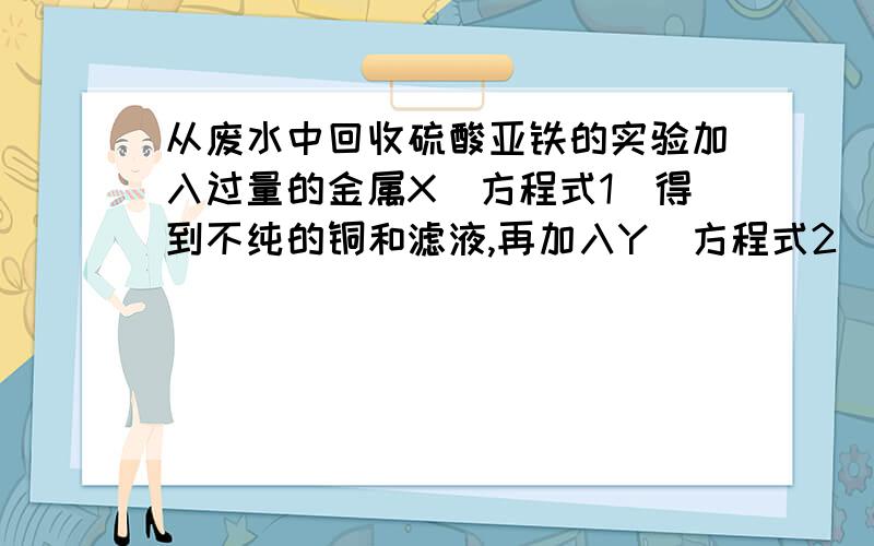 从废水中回收硫酸亚铁的实验加入过量的金属X（方程式1）得到不纯的铜和滤液,再加入Y（方程式2）溶液得到同,会得到硫酸亚铁固体问：金属X是　　　　,方程式是：　　　　　　　　　.