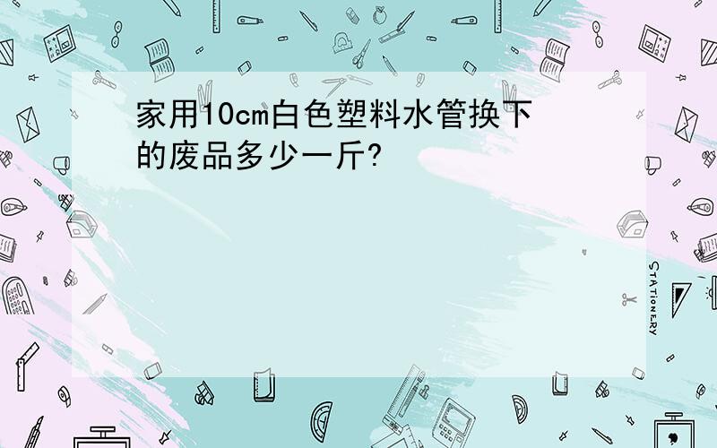 家用10cm白色塑料水管换下的废品多少一斤?