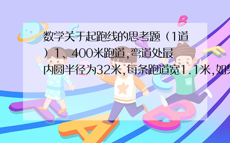 数学关于起跑线的思考题（1道）1、400米跑道,弯道处最内圆半径为32米,每条跑道宽1.1米,如果要进行200米赛跑,第三道运动员的起跑线比第一道运动员提前多少米?（可以的话把解题思路说一下,