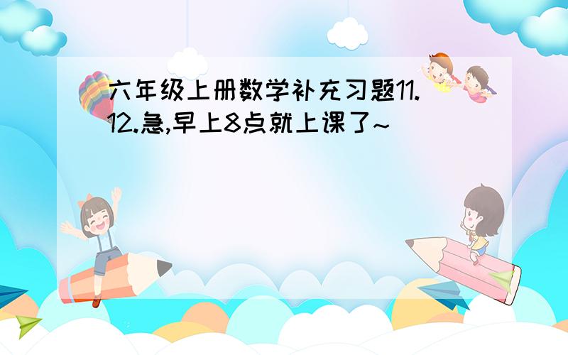 六年级上册数学补充习题11.12.急,早上8点就上课了~