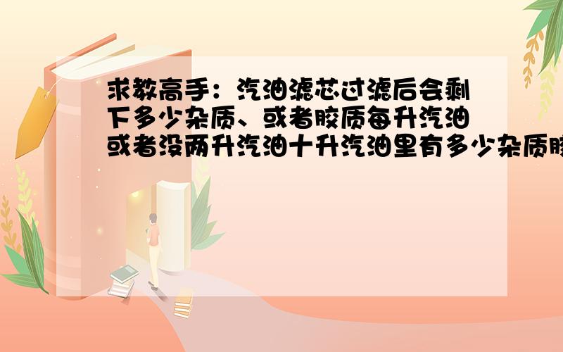 求教高手：汽油滤芯过滤后会剩下多少杂质、或者胶质每升汽油或者没两升汽油十升汽油里有多少杂质胶质