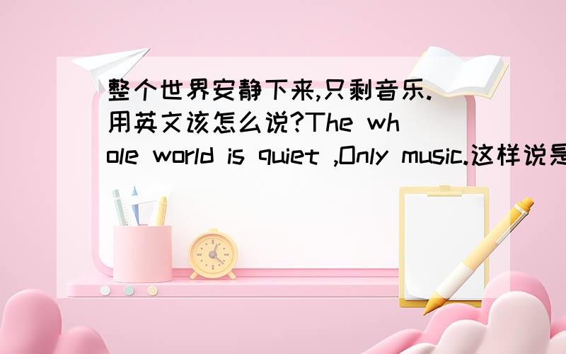整个世界安静下来,只剩音乐.用英文该怎么说?The whole world is quiet ,Only music.这样说是对的么?还是应该怎么说?