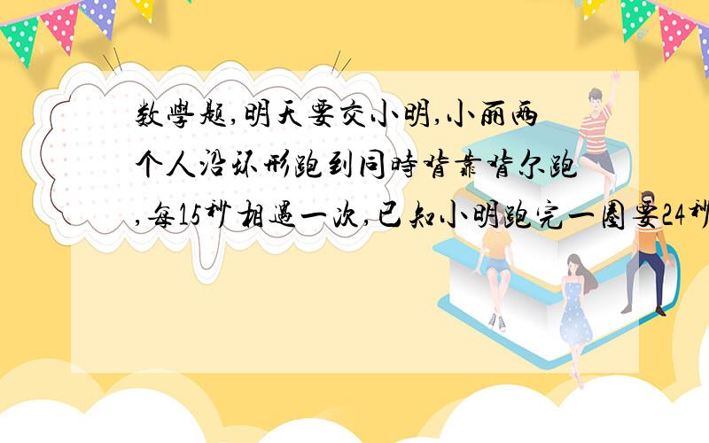 数学题,明天要交小明,小丽两个人沿环形跑到同时背靠背尔跑,每15秒相遇一次,已知小明跑完一圈要24秒,问小丽跑完一圈需要几秒?各位数学高手帮个忙