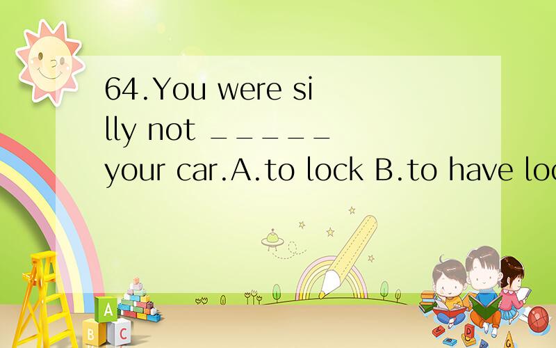 64.You were silly not _____ your car.A.to lock B.to have locked C.locking D.having locked