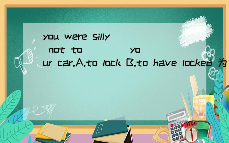 you were silly not to____ your car.A.to lock B.to have locked 为什么选B?如果要完成时,应该是过完啊