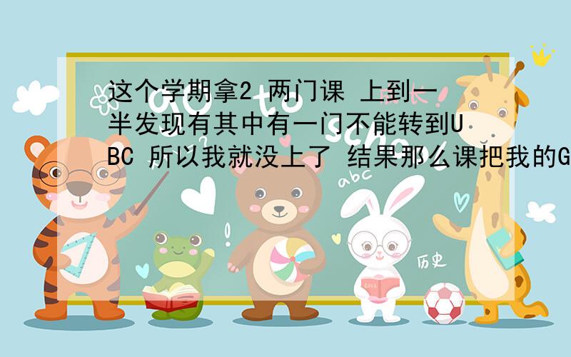 这个学期拿2 两门课 上到一半发现有其中有一门不能转到UBC 所以我就没上了 结果那么课把我的Gpa拉到很低而且还发了警告信.请问如果我将来要向UBC申请的话 那门不被它承认的课会算进 trans