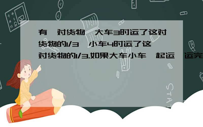 有一对货物,大车3时运了这对货物的1/3,小车4时运了这对货物的1/3.如果大车小车一起运,运完这堆货物要多少时?我知道答案是:6时 就是再大车运2次之间中小车运一次刚好是6时 但我不懂 列算