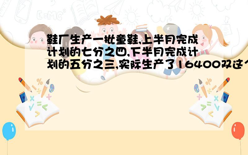 鞋厂生产一批童鞋,上半月完成计划的七分之四,下半月完成计划的五分之三,实际生产了16400双这个月计划生产多少童鞋