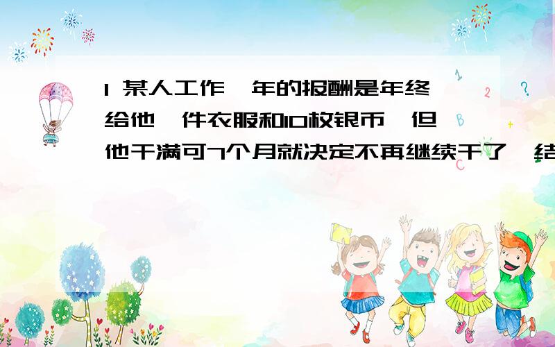 1 某人工作一年的报酬是年终给他一件衣服和10枚银币,但他干满可7个月就决定不再继续干了,结帐时,给了他臆见衣服和2枚银币,这件衣服值多少枚银币?2 某种商品每件的进价是250元,按标价的