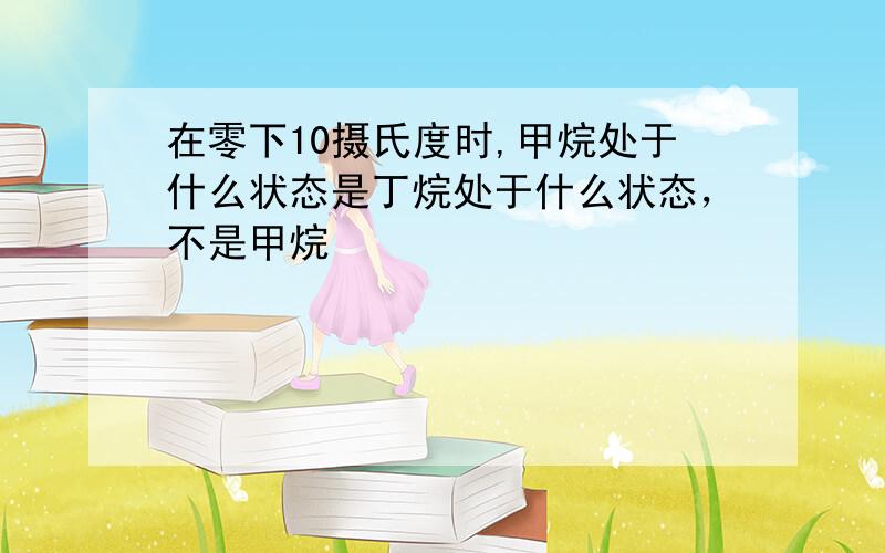 在零下10摄氏度时,甲烷处于什么状态是丁烷处于什么状态，不是甲烷