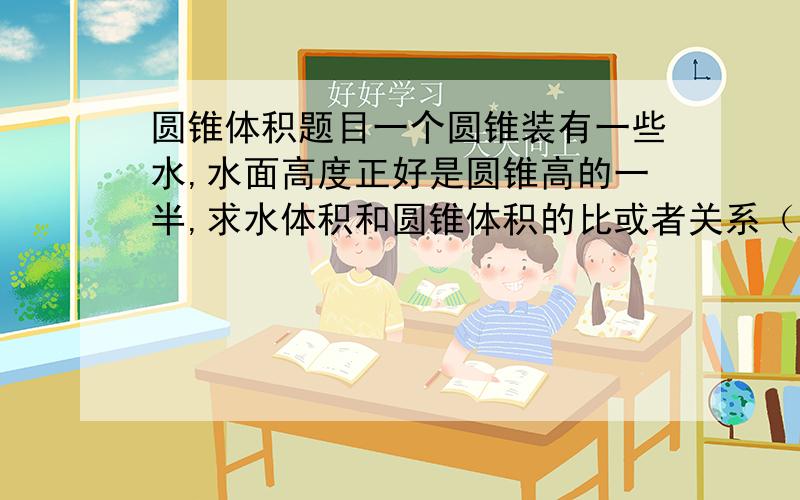 圆锥体积题目一个圆锥装有一些水,水面高度正好是圆锥高的一半,求水体积和圆锥体积的比或者关系（小学知识解最好）