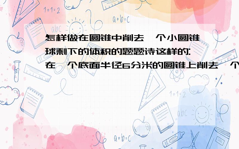 怎样做在圆锥中削去一个小圆锥球剩下的体积的题题诗这样的:在一个底面半径6分米的圆锥上削去一个底面半径是3分米的圆锥已知削去部分是27立方分米 求胜下的体积