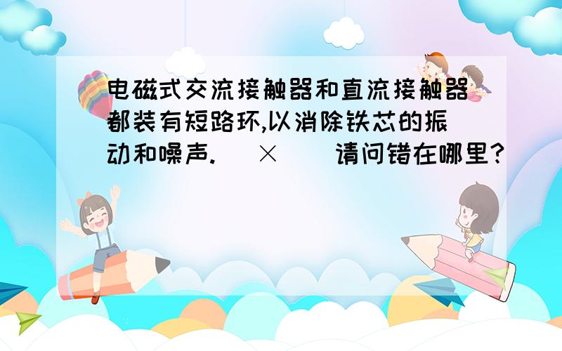 电磁式交流接触器和直流接触器都装有短路环,以消除铁芯的振动和噪声.( × ) 请问错在哪里?