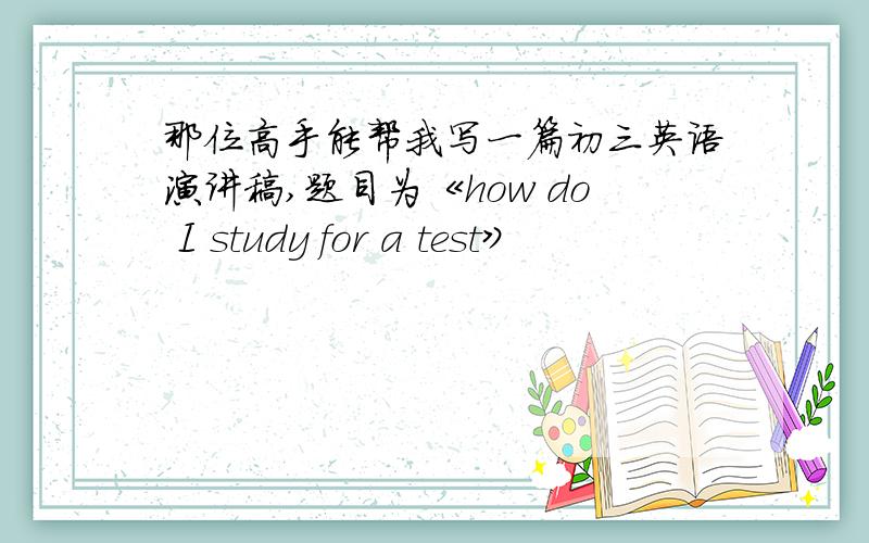 那位高手能帮我写一篇初三英语演讲稿,题目为《how do I study for a test》