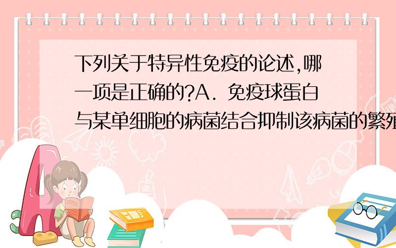 下列关于特异性免疫的论述,哪一项是正确的?A．免疫球蛋白与某单细胞的病菌结合抑制该病菌的繁殖属于细胞免疫B．一种抗原只能与相应的抗体或效应细胞结合,发生特异性免疫反应C．淋巴