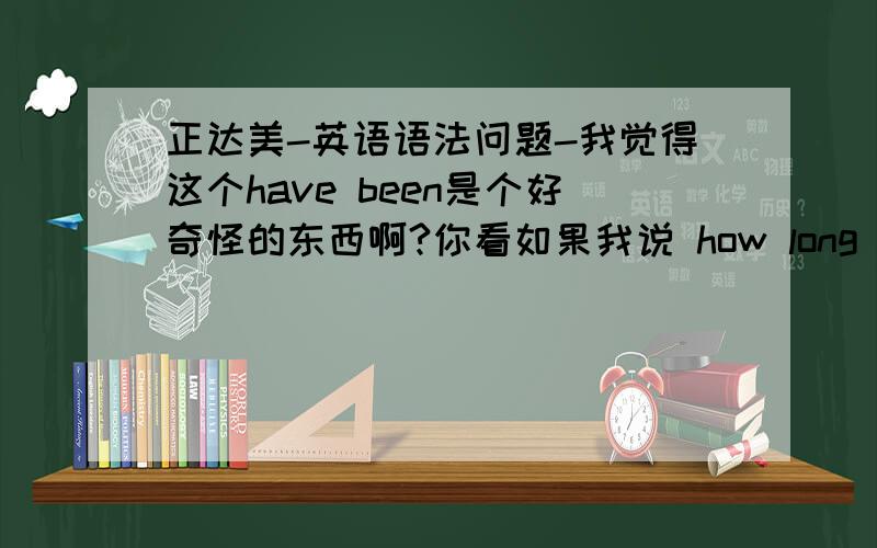 正达美-英语语法问题-我觉得这个have been是个好奇怪的东西啊?你看如果我说 how long have you been Beijing那意思就是问,“您在北京待了多久了?”而且这个人现在还在北京 这绝对没错,我们外教说