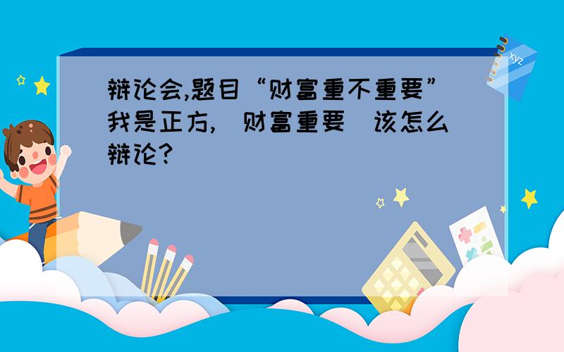 辩论会,题目“财富重不重要”我是正方,（财富重要）该怎么辩论?