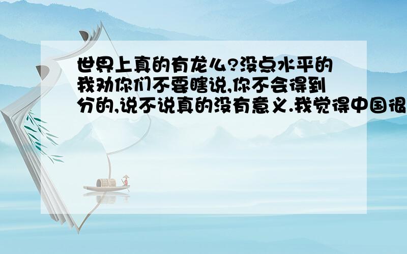 世界上真的有龙么?没点水平的我劝你们不要瞎说,你不会得到分的,说不说真的没有意义.我觉得中国很可能存在过一种类似于传说中龙的动物.理由有两个：1、自史记以后,26史的前几部（我只