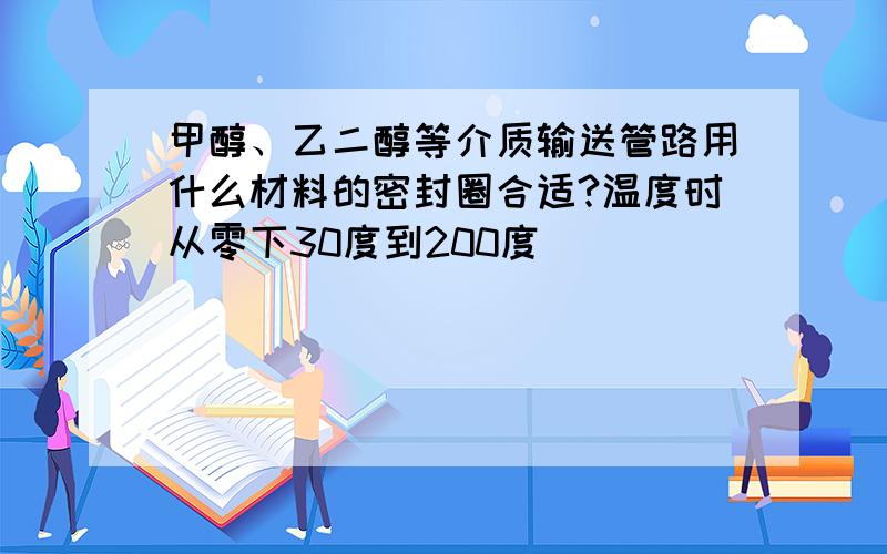 甲醇、乙二醇等介质输送管路用什么材料的密封圈合适?温度时从零下30度到200度