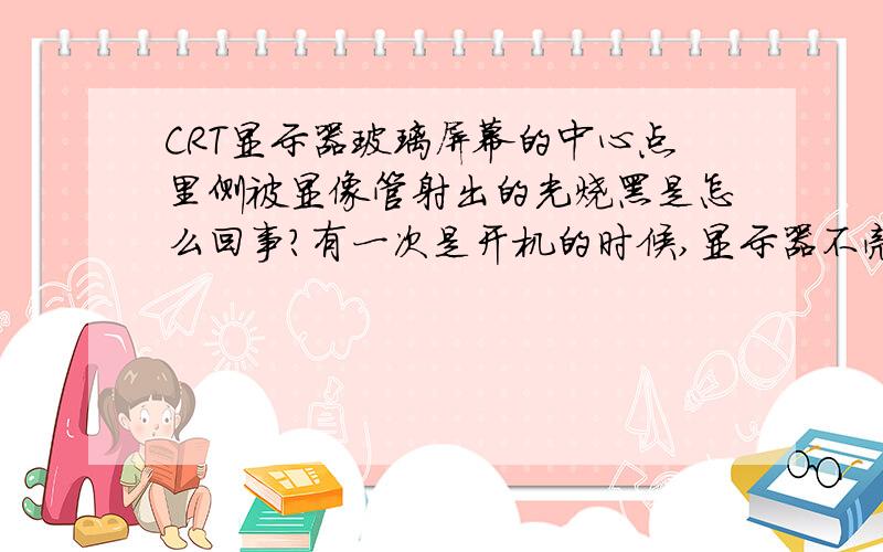 CRT显示器玻璃屏幕的中心点里侧被显像管射出的光烧黑是怎么回事?有一次是开机的时候,显示器不亮,断电后屏幕中心那一点突然就闪得很亮一下又不亮了,后来显示很正常,就是中心点被烧黑