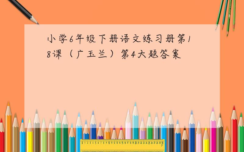 小学6年级下册语文练习册第18课（广玉兰）第4大题答案