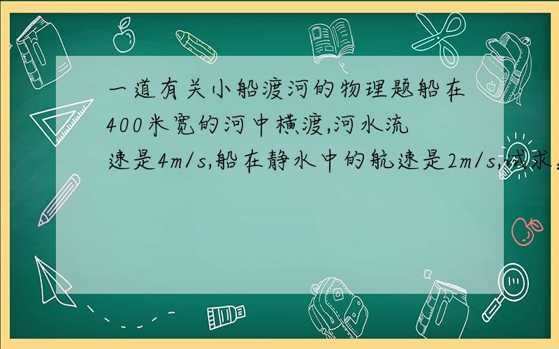 一道有关小船渡河的物理题船在400米宽的河中横渡,河水流速是4m/s,船在静水中的航速是2m/s,试求：（1）要使船到达对岸的时间最短,船头应指向何处?最短时间是?（2）要使船航程最短,船头应