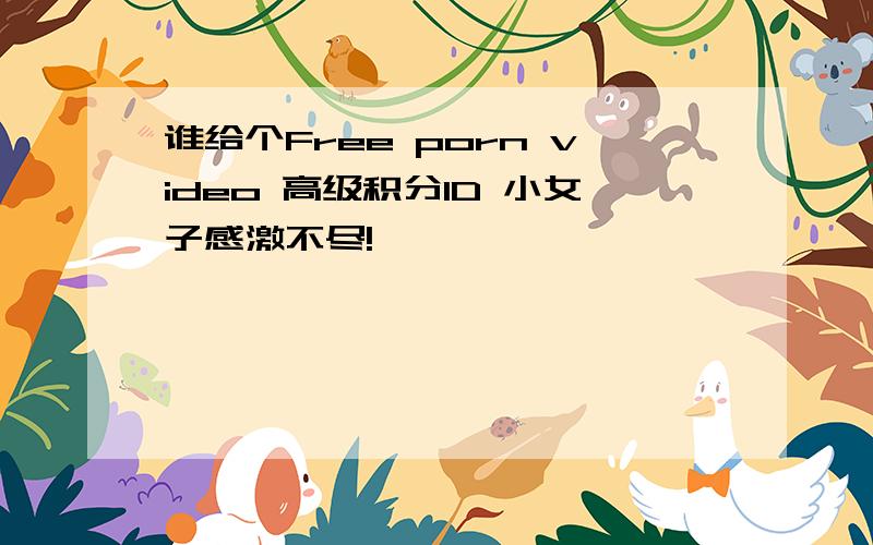 谁给个Free porn video 高级积分ID 小女子感激不尽!