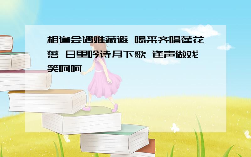 相逢会遇难藏避 喝采齐唱莲花落 日里吟诗月下歌 逢声做戏笑呵呵