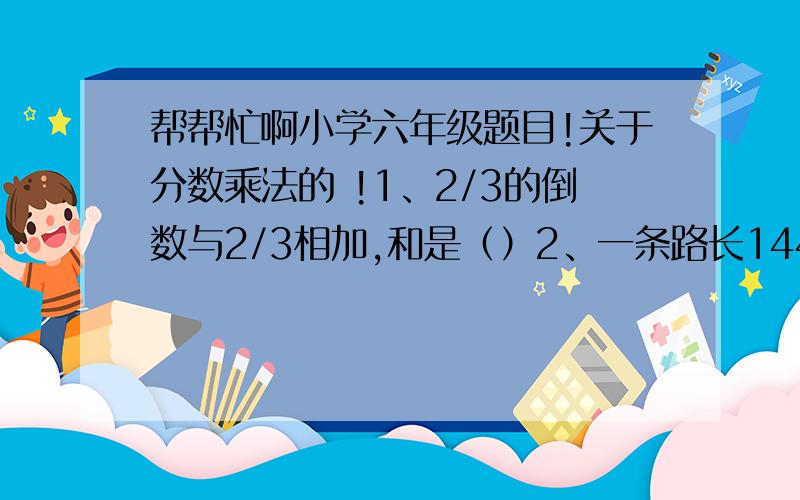 帮帮忙啊小学六年级题目!关于分数乘法的 !1、2/3的倒数与2/3相加,和是（）2、一条路长144米,修了全长的2/3,修了（）米,还剩（）米.3、甲数是4/5,乙数是甲数的14/15,乙数是（）,甲、乙两数的和