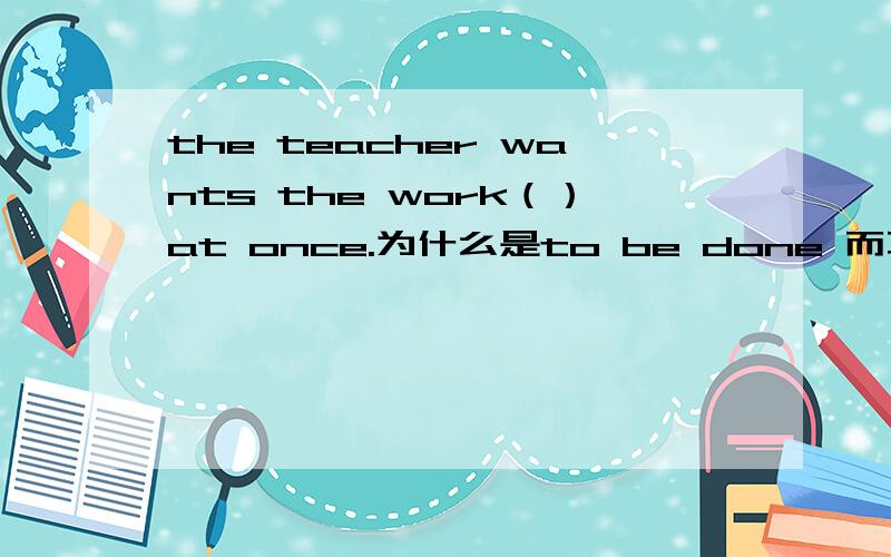 the teacher wants the work（）at once.为什么是to be done 而不是 doing .不是说want后面接被动...the teacher wants the work（）at once.为什么是to be done 而不是 doing .不是说want后面接被动形式可以是to be done 和 d