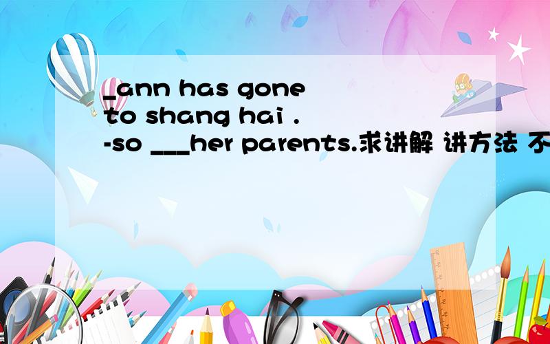 _ann has gone to shang hai .-so ___her parents.求讲解 讲方法 不会的不要来瞎说A has B have C had D did