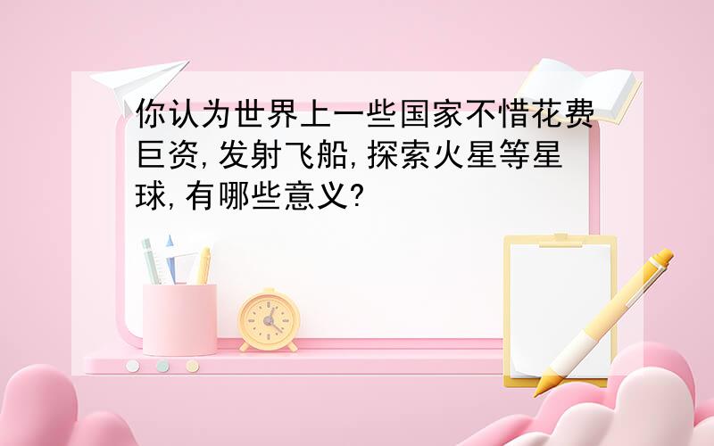 你认为世界上一些国家不惜花费巨资,发射飞船,探索火星等星球,有哪些意义?