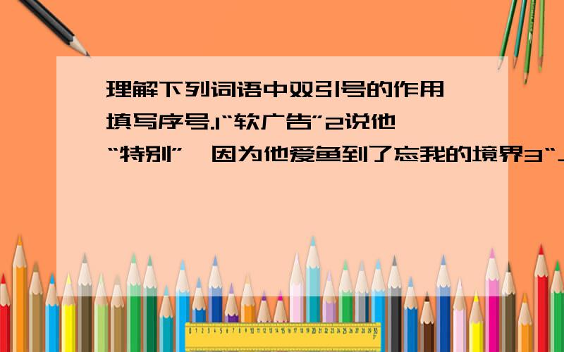 理解下列词语中双引号的作用,填写序号.1“软广告”2说他“特别”,因为他爱鱼到了忘我的境界3“上帝”4这样的“聪明人”还是少点好5“拼拼乐”6“王婆卖瓜,自卖自夸”7人们都说“桂林