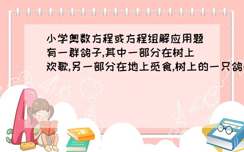 小学奥数方程或方程组解应用题有一群鸽子,其中一部分在树上欢歌,另一部分在地上觅食,树上的一只鸽子对地上觅食的鸽子说:若从你们中飞上来一只,则树下的鸽子就是整个鸽群的1/3,若从树