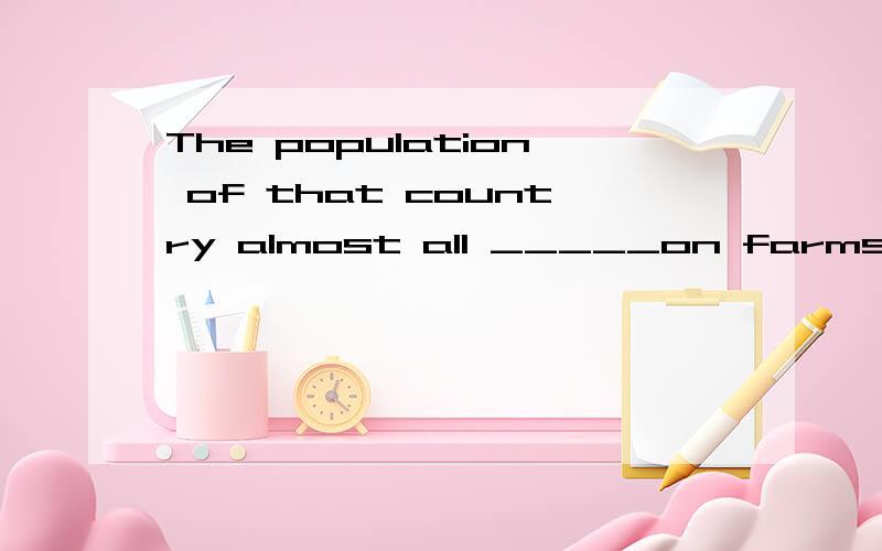 The population of that country almost all _____on farms.A、live B、lives C、living D、lived选择什么?这句话怎么翻译?