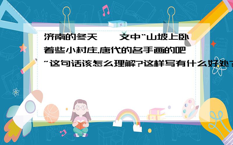 济南的冬天、｛文中“山坡上卧着些小村庄.唐代的名手画的吧”这句话该怎么理解?这样写有什么好处?请大家帮帮忙、晚上的作业啊、我要睡了.速度至上.谢谢、谢谢.是名师学案里的.