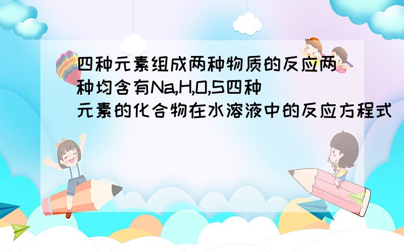 四种元素组成两种物质的反应两种均含有Na,H,O,S四种元素的化合物在水溶液中的反应方程式