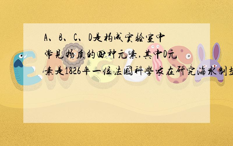 A、B、C、D是构成实验室中常见物质的四种元素,其中D元素是1826年一位法国科学家在研究海水制盐时发现的：他向苦卤中通入氯气,发现溶液颜色变深,经过进一步提取,得到了一种红棕色、有刺