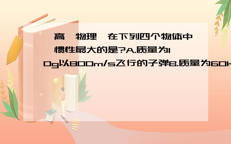 【高一物理】在下列四个物体中,惯性最大的是?A.质量为10g以800m/s飞行的子弹B.质量为60kg坐在沙滩上的有课C.质量为60kg坐在游船上快速行驶的游客D.在1200N拉力作用下以2m/s2加速度加速上升的物