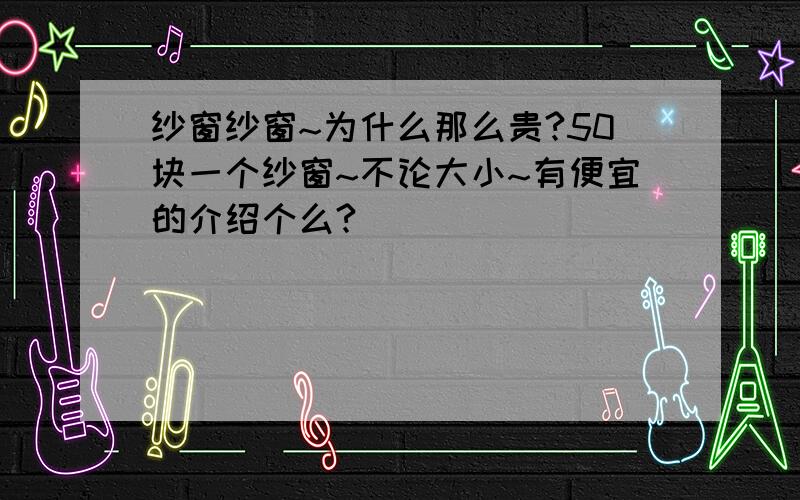 纱窗纱窗~为什么那么贵?50块一个纱窗~不论大小~有便宜的介绍个么?