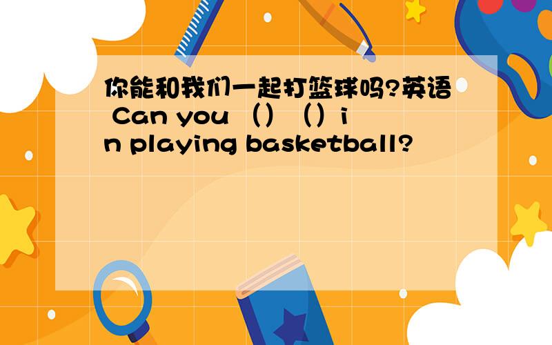 你能和我们一起打篮球吗?英语 Can you （）（）in playing basketball?
