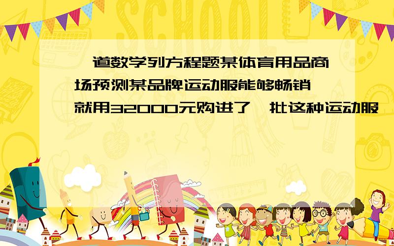 一道数学列方程题某体育用品商场预测某品牌运动服能够畅销,就用32000元购进了一批这种运动服,上市后很快脱销,商场又用68000元购进第二批这种运动服,所以数量是第一批购进数量的2倍,但每