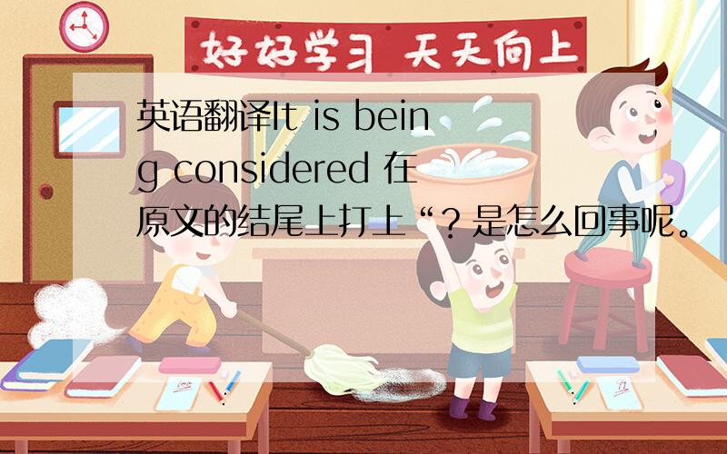 英语翻译It is being considered 在原文的结尾上打上“？是怎么回事呢。