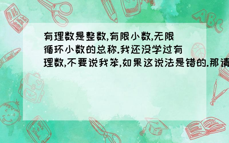 有理数是整数,有限小数,无限循环小数的总称.我还没学过有理数,不要说我笨,如果这说法是错的.那请你用小学六年级的水平来解释什么是有理数