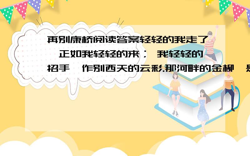 再别康桥阅读答案轻轻的我走了,正如我轻轻的来； 我轻轻的招手,作别西天的云彩.那河畔的金柳,是夕阳中的新娘：波光里的艳影,在我的心头荡漾.软泥上的青荇,油油的在水底招摇； 在康河