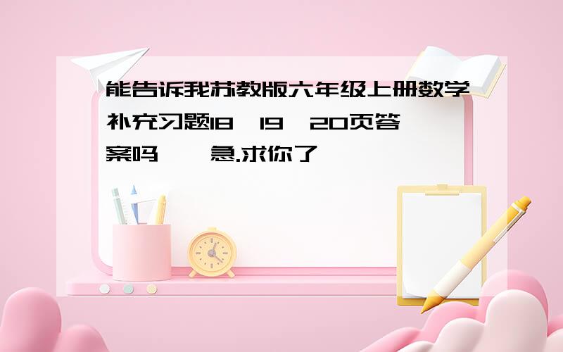 能告诉我苏教版六年级上册数学补充习题18、19、20页答案吗、、急.求你了