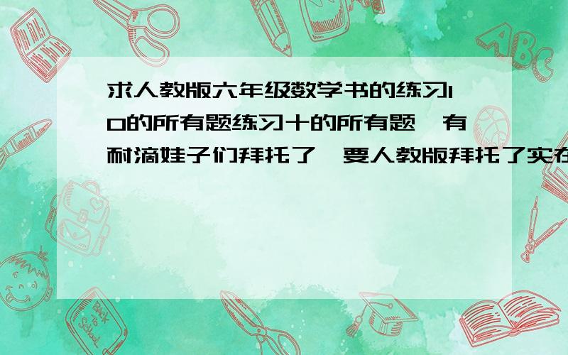 求人教版六年级数学书的练习10的所有题练习十的所有题,有耐滴娃子们拜托了,要人教版拜托了实在没有的就把6 7 8 11 12 13 14题发过来就可以啦,额,忘记说了是上册的>