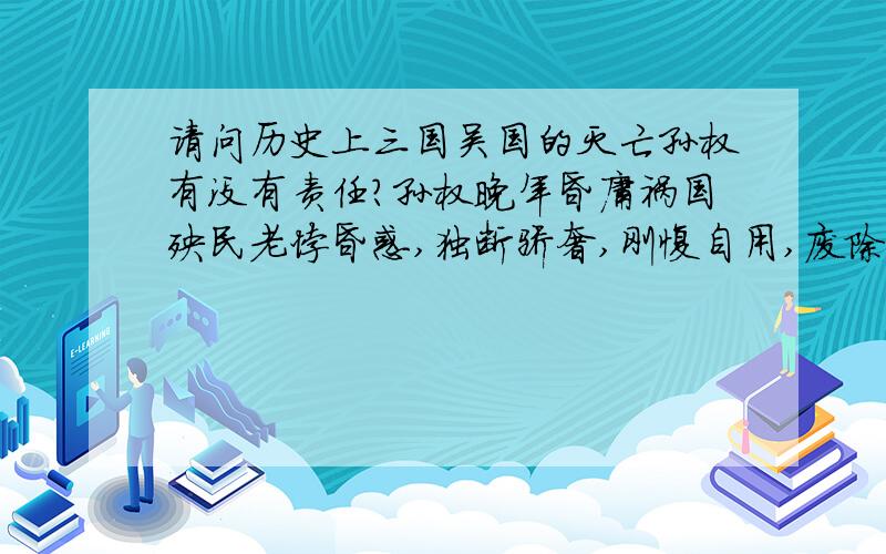 请问历史上三国吴国的灭亡孙权有没有责任?孙权晚年昏庸祸国殃民老悖昏惑,独断骄奢,刚愎自用,废除无罪之子,为吴国的灭亡埋下了祸根.孙权在250年,他废黜了孙和,又赐孙霸死,改立他最小的