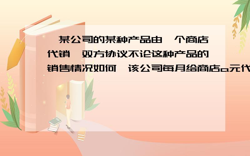 ,某公司的某种产品由一个商店代销,双方协议不论这种产品的销售情况如何,该公司每月给商店a元代销费,同时商店每销售一件产品就按售价的15%提成,已知这种产品每件b元,该商店一月份共销